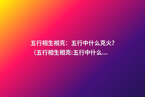 五行相生相克：五行中什么克火？（五行相生相克:五行中什么克火怎么解釋）