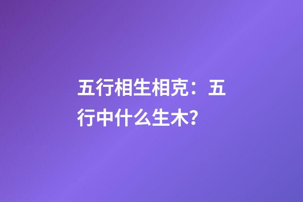 五行相生相克：五行中什么生木？
