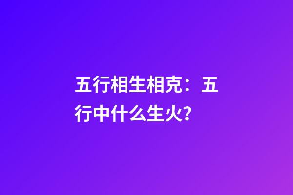 五行相生相克：五行中什么生火？