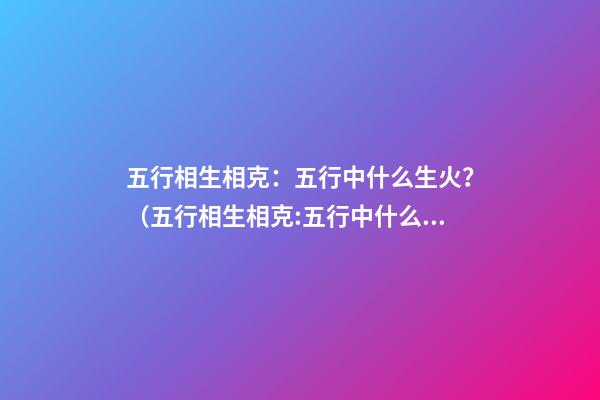 五行相生相克：五行中什么生火？（五行相生相克:五行中什么生火好）