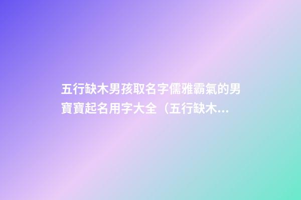五行缺木男孩取名字儒雅霸氣的男寶寶起名用字大全（五行缺木的男孩名字,好聽得男孩名字大全）