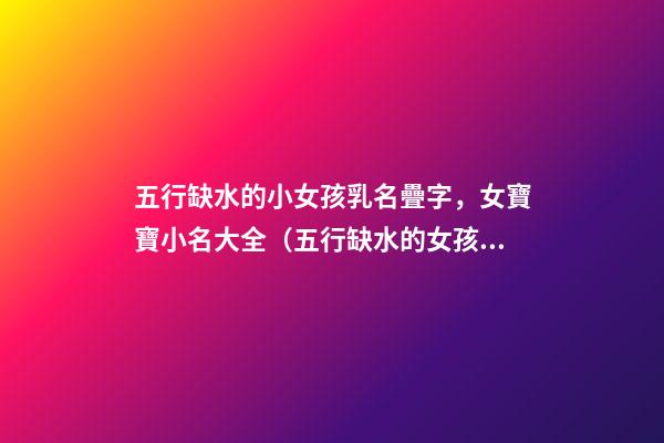 五行缺水的小女孩乳名疊字，女寶寶小名大全（五行缺水的女孩乳名疊用名）