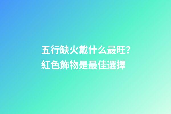 五行缺火戴什么最旺？紅色飾物是最佳選擇