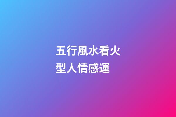 五行風水看火型人情感運