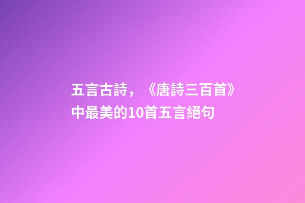 五言古詩，《唐詩三百首》中最美的10首五言絕句-第1張-觀點-玄機派