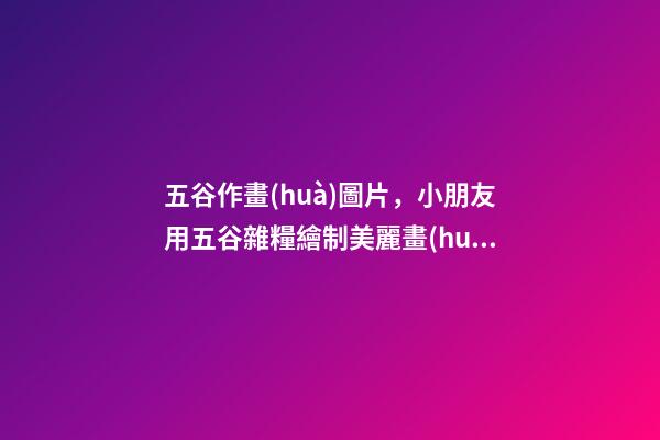 五谷作畫(huà)圖片，小朋友用五谷雜糧繪制美麗畫(huà)作表白祖國(guó)-第1張-觀點(diǎn)-玄機(jī)派