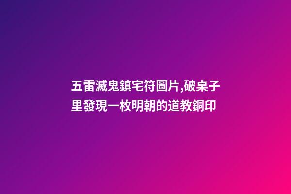 五雷滅鬼鎮宅符圖片,破桌子里發現一枚明朝的道教銅印-第1張-觀點-玄機派