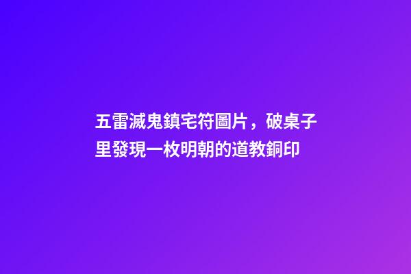 五雷滅鬼鎮宅符圖片，破桌子里發現一枚明朝的道教銅印-第1張-觀點-玄機派