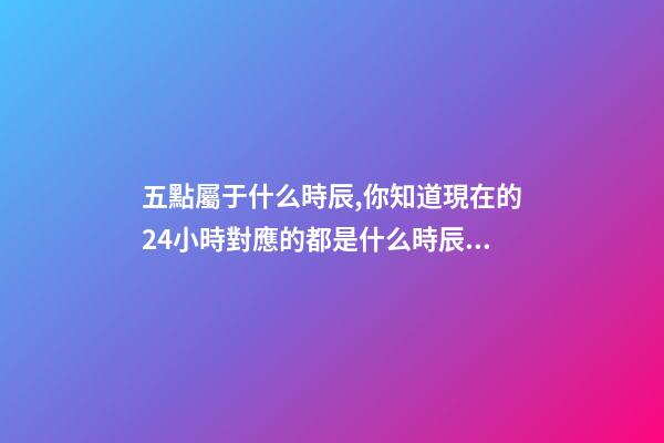 五點屬于什么時辰,你知道現在的24小時對應的都是什么時辰嗎-第1張-觀點-玄機派