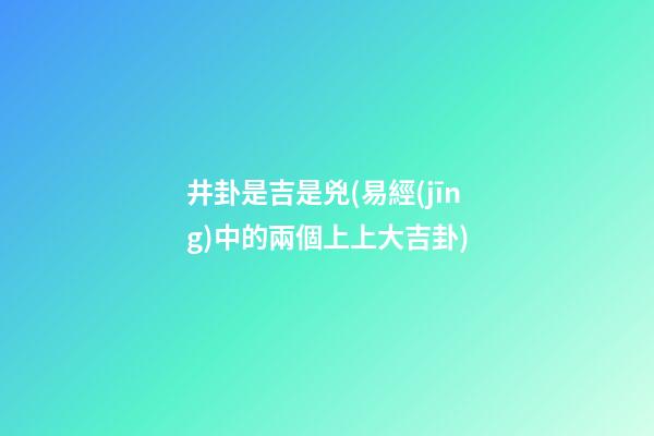 井卦是吉是兇(易經(jīng)中的兩個上上大吉卦)