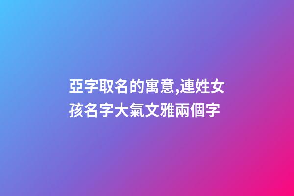 亞字取名的寓意,連姓女孩名字大氣文雅兩個字-第1張-觀點-玄機派