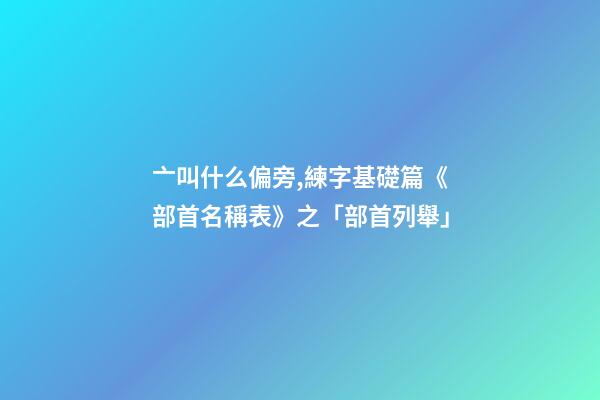 亠叫什么偏旁,練字基礎篇《部首名稱表》之「部首列舉」-第1張-觀點-玄機派