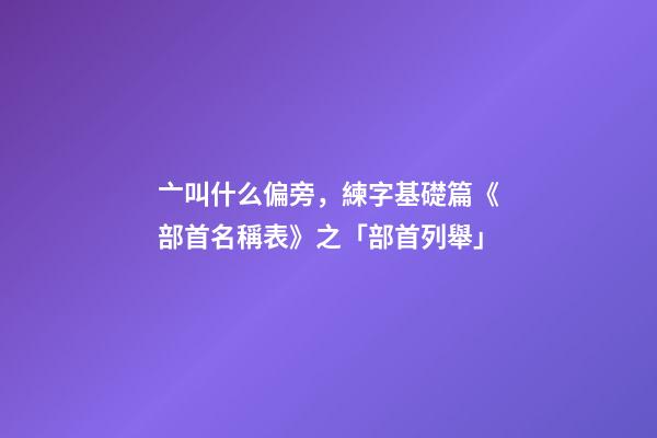 亠叫什么偏旁，練字基礎篇《部首名稱表》之「部首列舉」-第1張-觀點-玄機派