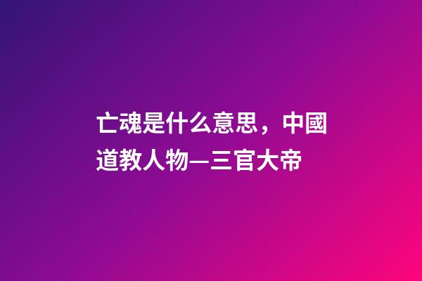 亡魂是什么意思，中國道教人物—三官大帝-第1張-觀點-玄機派