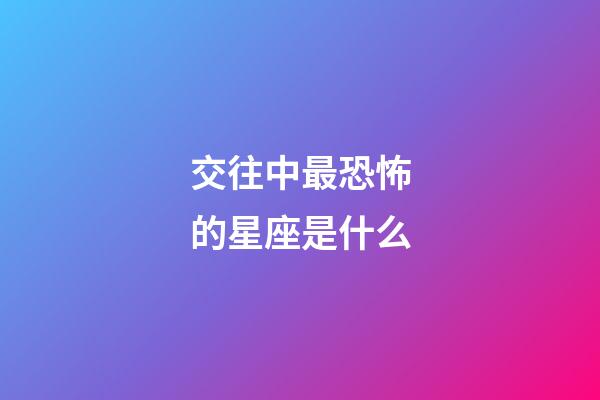 交往中最恐怖的星座是什么-第1張-星座運勢-玄機派