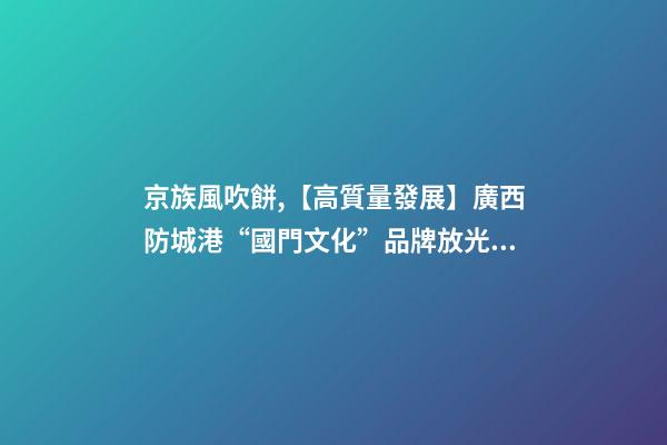 京族風吹餅,【高質量發展】廣西防城港“國門文化”品牌放光彩-第1張-觀點-玄機派