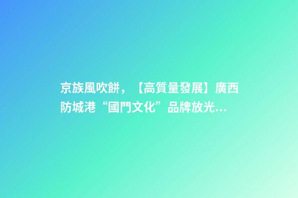 京族風吹餅，【高質量發展】廣西防城港“國門文化”品牌放光彩-第1張-觀點-玄機派