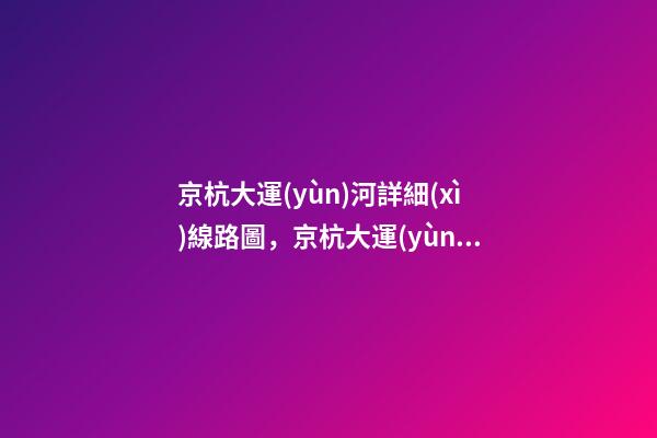 京杭大運(yùn)河詳細(xì)線路圖，京杭大運(yùn)河全線貫通-第1張-觀點(diǎn)-玄機(jī)派