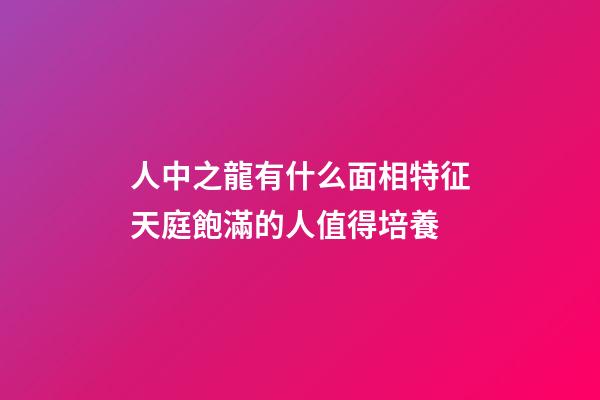 人中之龍有什么面相特征?天庭飽滿的人值得培養
