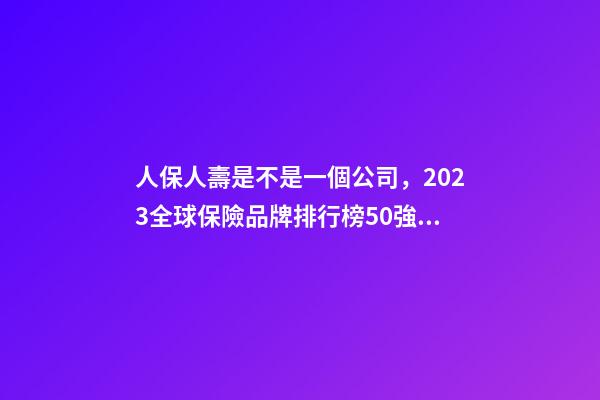 人保人壽是不是一個公司，2023全球保險品牌排行榜50強平安蟬聯榜首-第1張-觀點-玄機派