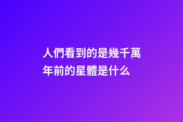 人們看到的是幾千萬年前的星體是什么