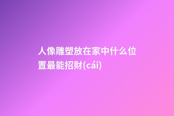 人像雕塑放在家中什么位置最能招財(cái)