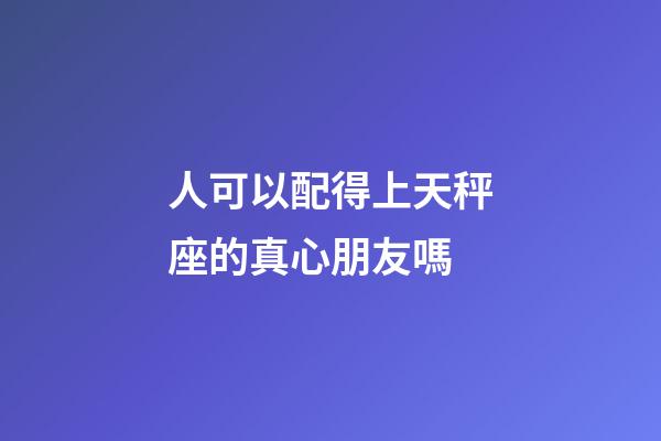 人可以配得上天秤座的真心朋友嗎-第1張-星座運勢-玄機派
