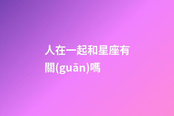 人在一起和星座有關(guān)嗎-第1張-星座運(yùn)勢(shì)-玄機(jī)派