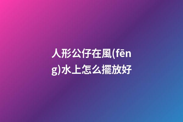 人形公仔在風(fēng)水上怎么擺放好