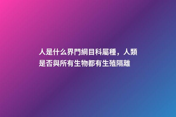 人是什么界門綱目科屬種，人類是否與所有生物都有生殖隔離