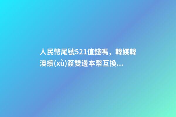 人民幣尾號521值錢嗎，韓媒韓澳續(xù)簽雙邊本幣互換協(xié)議