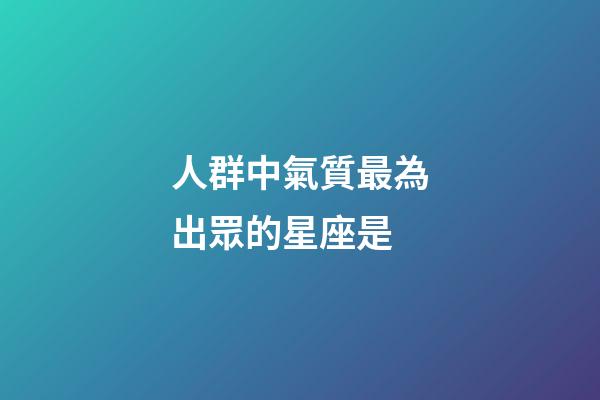 人群中氣質最為出眾的星座是-第1張-星座運勢-玄機派