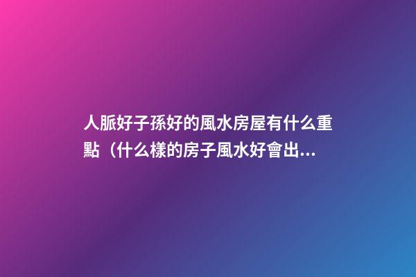 人脈好子孫好的風水房屋有什么重點（什么樣的房子風水好會出貴人）
