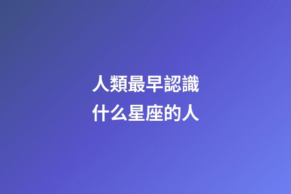 人類最早認識什么星座的人-第1張-星座運勢-玄機派