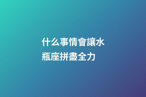 什么事情會讓水瓶座拼盡全力-第1張-星座運勢-玄機派
