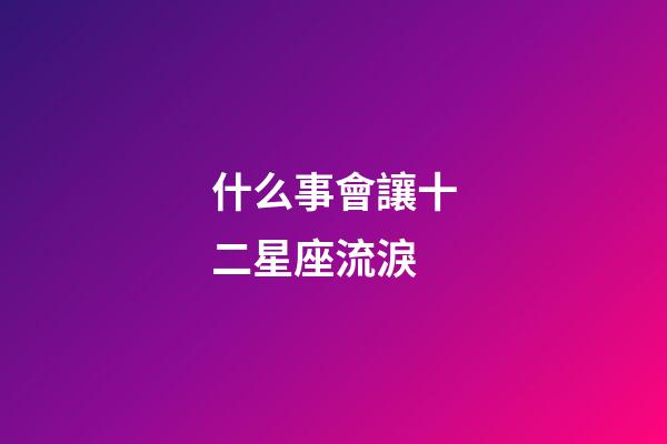什么事會讓十二星座流淚-第1張-星座運勢-玄機派