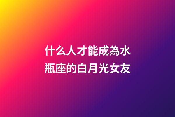 什么人才能成為水瓶座的白月光女友-第1張-星座運勢-玄機派