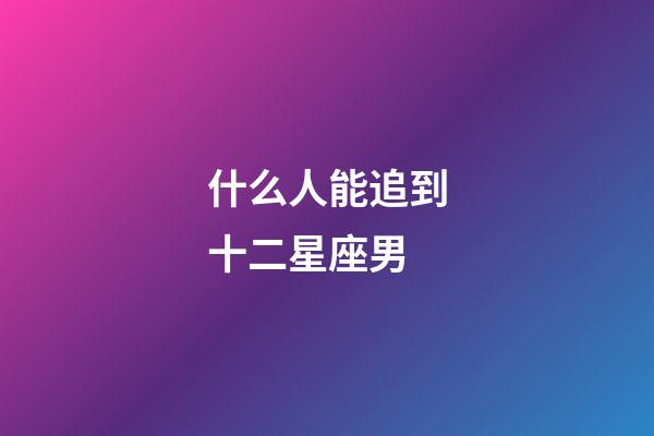 什么人能追到十二星座男-第1張-星座運勢-玄機派
