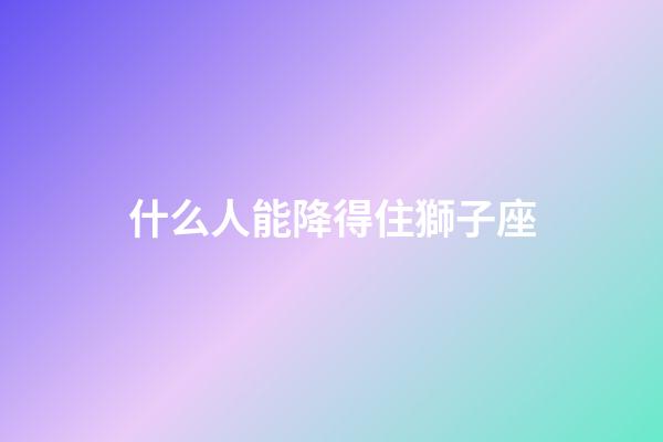 什么人能降得住獅子座-第1張-星座運勢-玄機派