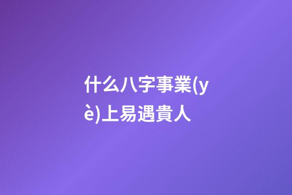 什么八字事業(yè)上易遇貴人