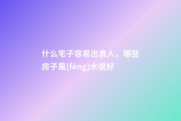 什么宅子容易出貴人，哪些房子風(fēng)水很好