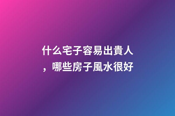 什么宅子容易出貴人，哪些房子風水很好