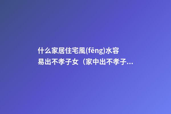 什么家居住宅風(fēng)水容易出不孝子女（家中出不孝子是什么原因風(fēng)水）