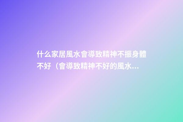 什么家居風水會導致精神不振身體不好（會導致精神不好的風水）