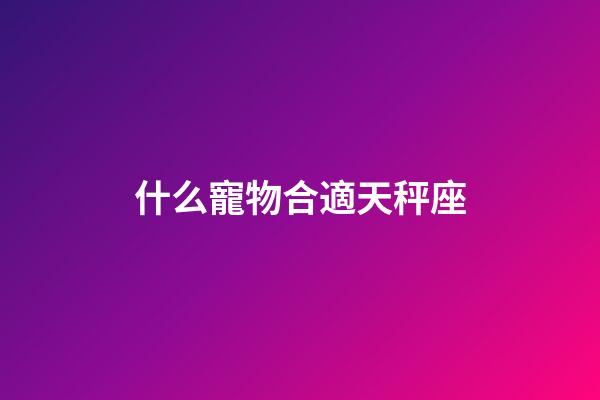 什么寵物合適天秤座-第1張-星座運勢-玄機派