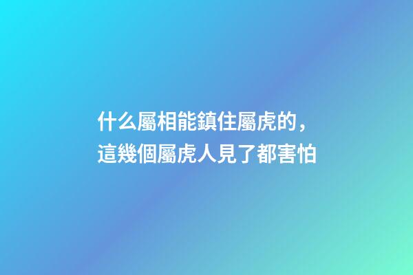 什么屬相能鎮住屬虎的，這幾個屬虎人見了都害怕