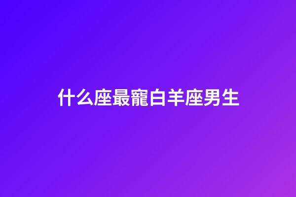 什么座最寵白羊座男生-第1張-星座運勢-玄機派