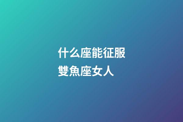 什么座能征服雙魚座女人-第1張-星座運勢-玄機派