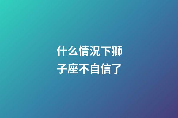 什么情況下獅子座不自信了-第1張-星座運(yùn)勢(shì)-玄機(jī)派