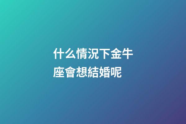 什么情況下金牛座會想結婚呢-第1張-星座運勢-玄機派